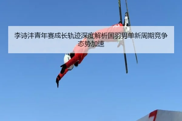 李诗沣青年赛成长轨迹深度解析国羽男单新周期竞争态势加速