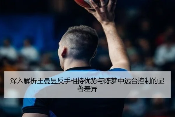 深入解析王曼昱反手相持优势与陈梦中远台控制的显著差异