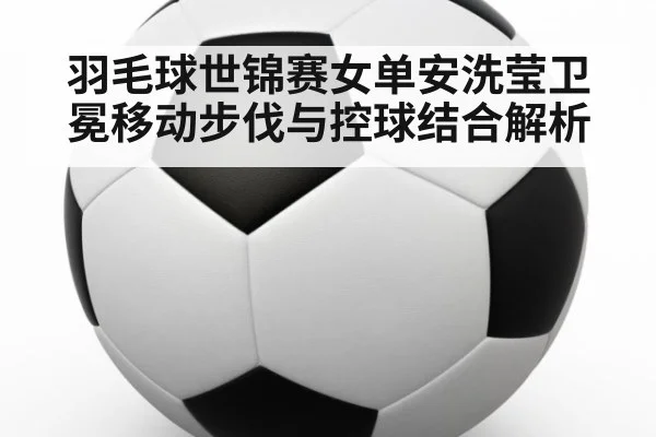 羽毛球世锦赛女单安洗莹卫冕移动步伐与控球结合解析