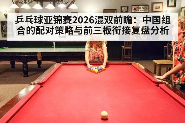 乒乓球亚锦赛2026混双前瞻：中国组合的配对策略与前三板衔接复盘分析