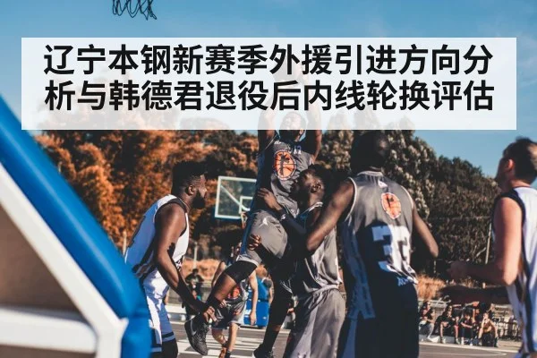 辽宁本钢新赛季外援引进方向分析与韩德君退役后内线轮换评估