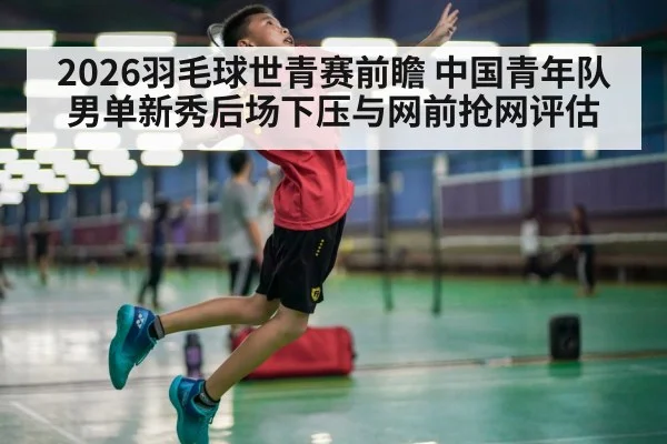 2026羽毛球世青赛前瞻 中国青年队男单新秀后场下压与网前抢网评估