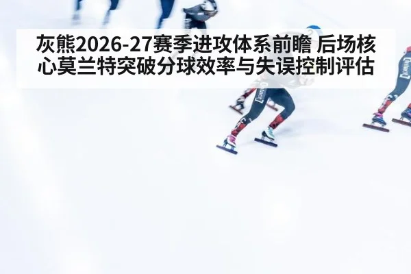 灰熊2026-27赛季进攻体系前瞻 后场核心莫兰特突破分球效率与失误控制评估