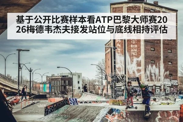 基于公开比赛样本看ATP巴黎大师赛2026梅德韦杰夫接发站位与底线相持评估